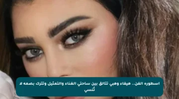 أسطورة الفن.. هيفاء وهبي تتألق بين ساحتي الغناء والتمثيل وتترك بصمة لا تُنسى